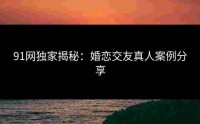 91网独家揭秘：婚恋交友真人案例分享
