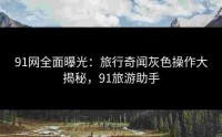 91网全面曝光：旅行奇闻灰色操作大揭秘，91旅游助手