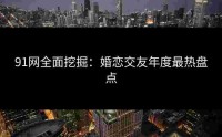 91网全面挖掘：婚恋交友年度最热盘点