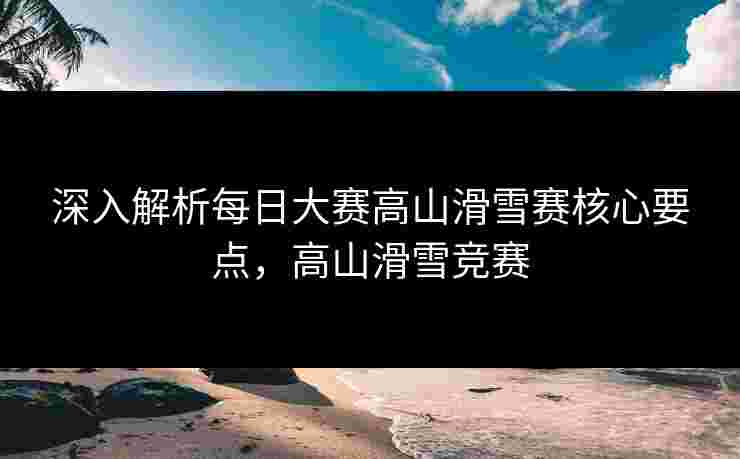 深入解析每日大赛高山滑雪赛核心要点，高山滑雪竞赛