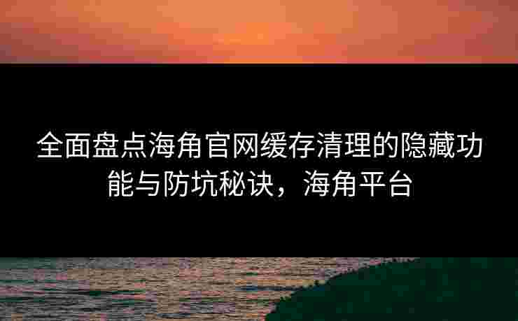 全面盘点海角官网缓存清理的隐藏功能与防坑秘诀，海角平台
