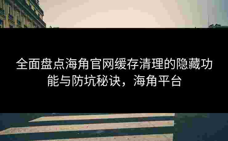 全面盘点海角官网缓存清理的隐藏功能与防坑秘诀，海角平台