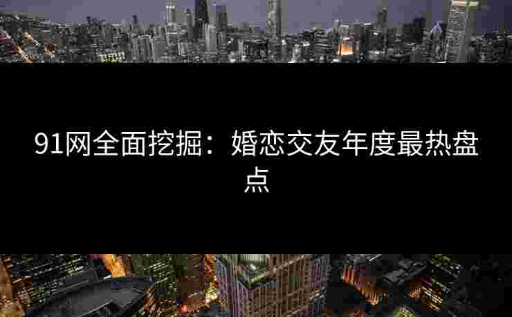 91网全面挖掘：婚恋交友年度最热盘点