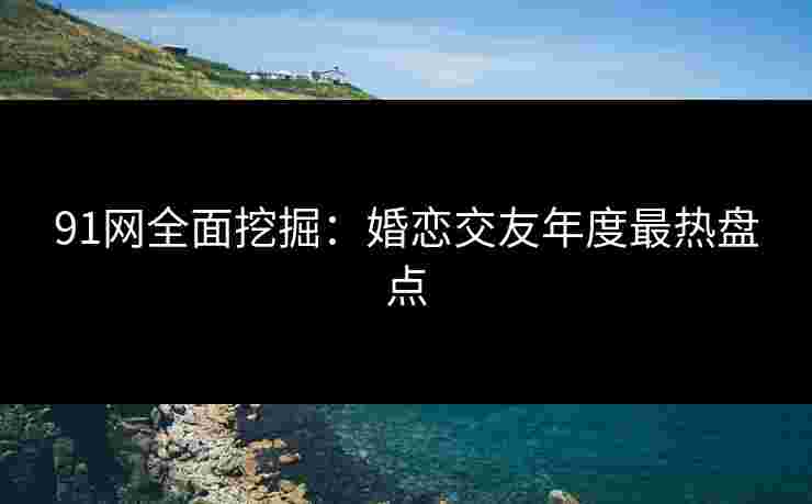 91网全面挖掘：婚恋交友年度最热盘点