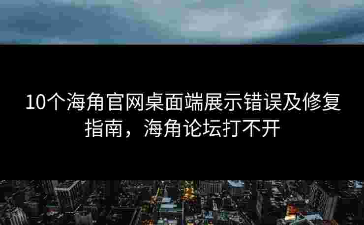 10个海角官网桌面端展示错误及修复指南，海角论坛打不开