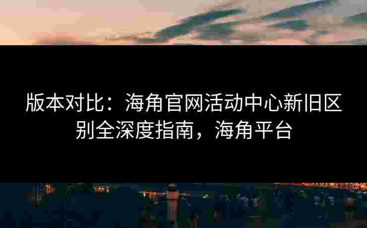 版本对比：海角官网活动中心新旧区别全深度指南，海角平台