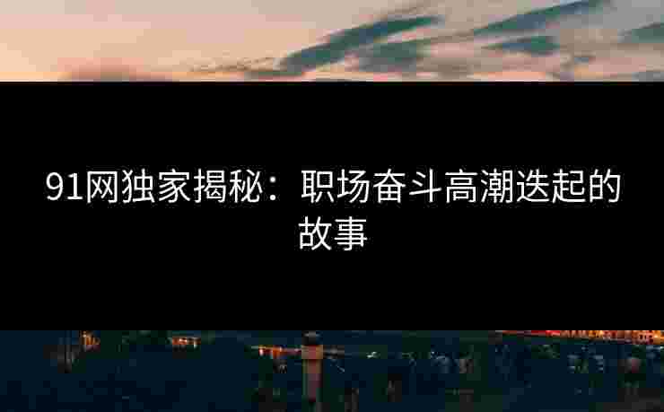 91网独家揭秘：职场奋斗高潮迭起的故事