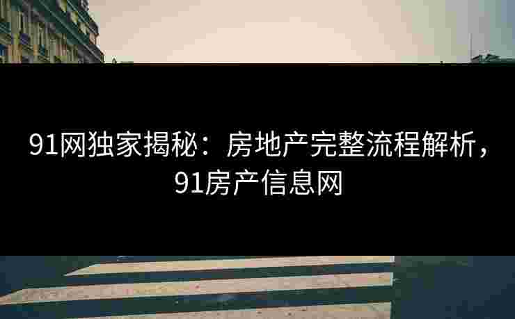 91网独家揭秘：房地产完整流程解析，91房产信息网