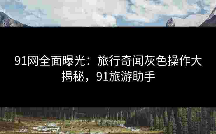 91网全面曝光：旅行奇闻灰色操作大揭秘，91旅游助手