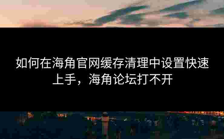 如何在海角官网缓存清理中设置快速上手，海角论坛打不开