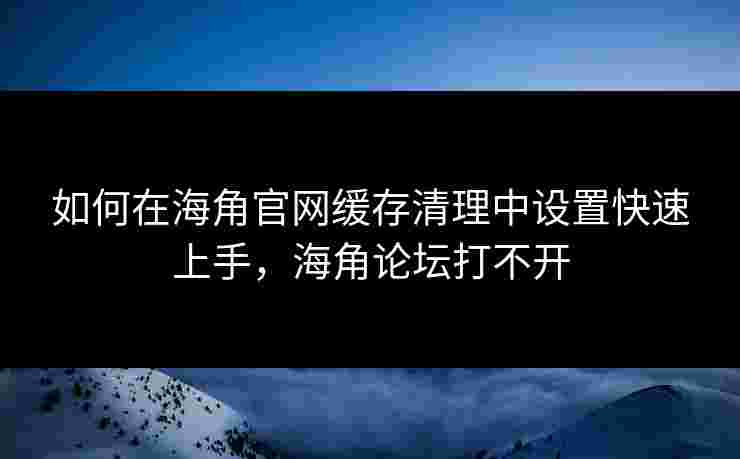 如何在海角官网缓存清理中设置快速上手，海角论坛打不开