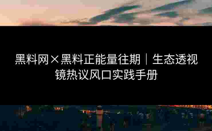 黑料网×黑料正能量往期｜生态透视镜热议风口实践手册