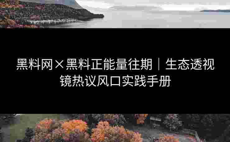 黑料网×黑料正能量往期｜生态透视镜热议风口实践手册