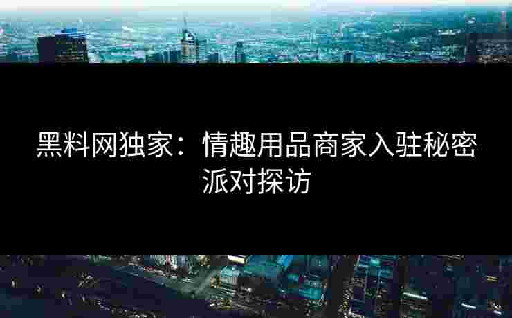 黑料网独家：情趣用品商家入驻秘密派对探访