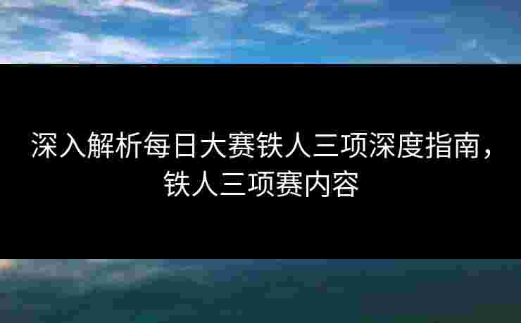 深入解析每日大赛铁人三项深度指南，铁人三项赛内容