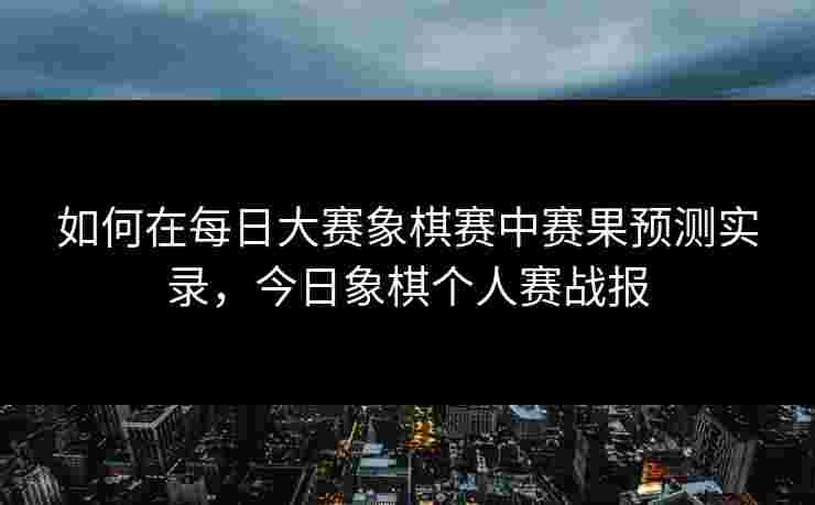 如何在每日大赛象棋赛中赛果预测实录，今日象棋个人赛战报