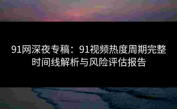 91网深夜专稿：91视频热度周期完整时间线解析与风险评估报告