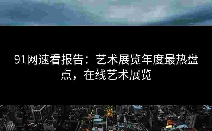 91网速看报告：艺术展览年度最热盘点，在线艺术展览