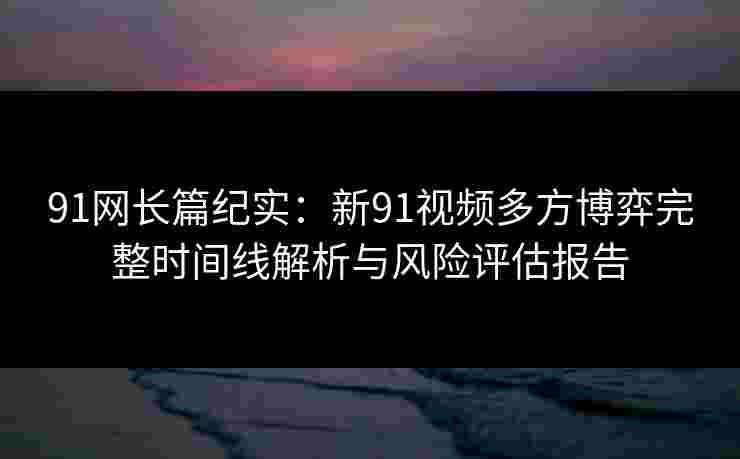 91网长篇纪实：新91视频多方博弈完整时间线解析与风险评估报告