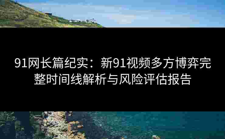 91网长篇纪实：新91视频多方博弈完整时间线解析与风险评估报告