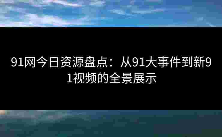 91网今日资源盘点：从91大事件到新91视频的全景展示
