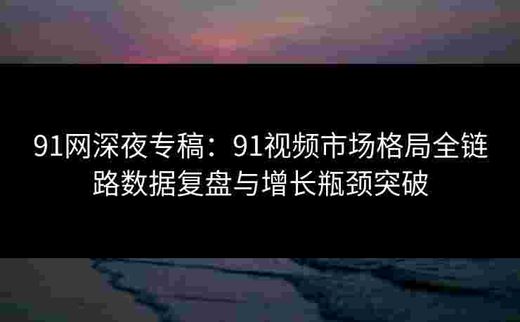 91网深夜专稿：91视频市场格局全链路数据复盘与增长瓶颈突破
