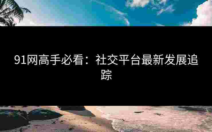 91网高手必看：社交平台最新发展追踪