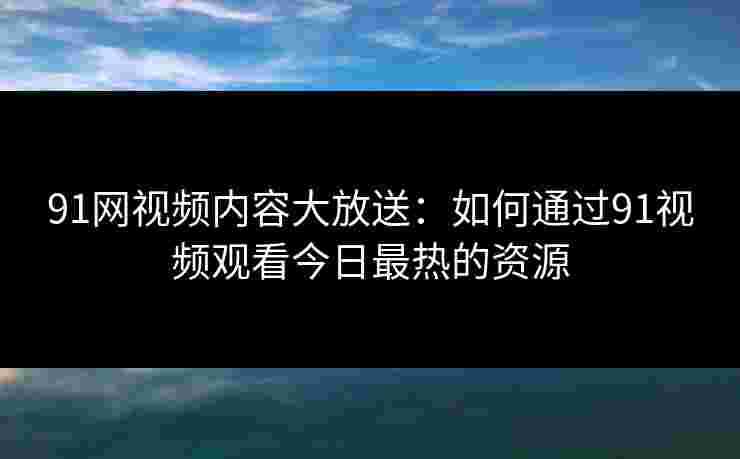 91网视频内容大放送：如何通过91视频观看今日最热的资源