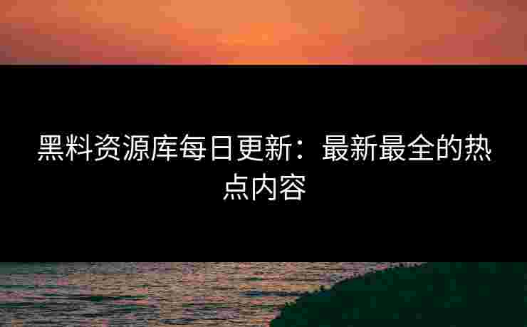 黑料资源库每日更新：最新最全的热点内容