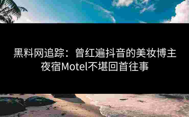 黑料网追踪：曾红遍抖音的美妆博主夜宿Motel不堪回首往事