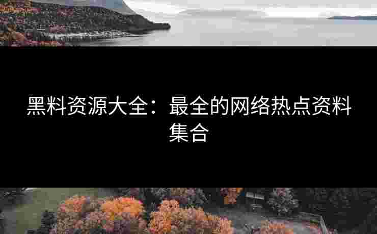 黑料资源大全：最全的网络热点资料集合
