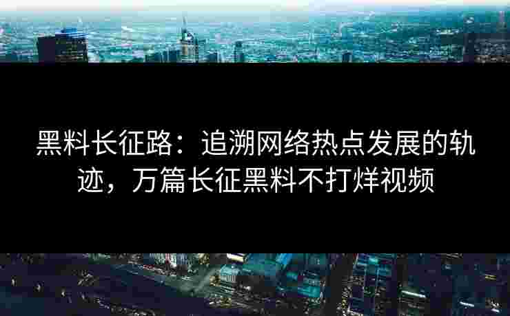 黑料长征路：追溯网络热点发展的轨迹，万篇长征黑料不打烊视频