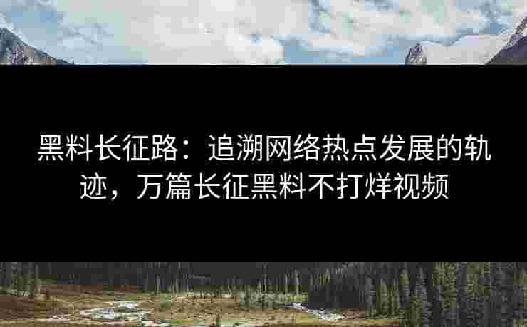 黑料长征路：追溯网络热点发展的轨迹，万篇长征黑料不打烊视频