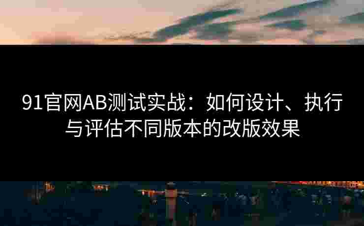 91官网AB测试实战：如何设计、执行与评估不同版本的改版效果