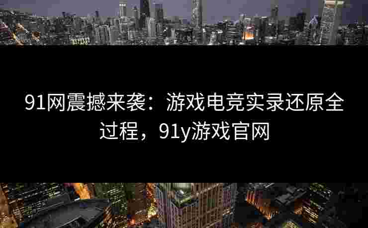 91网震撼来袭：游戏电竞实录还原全过程，91y游戏官网