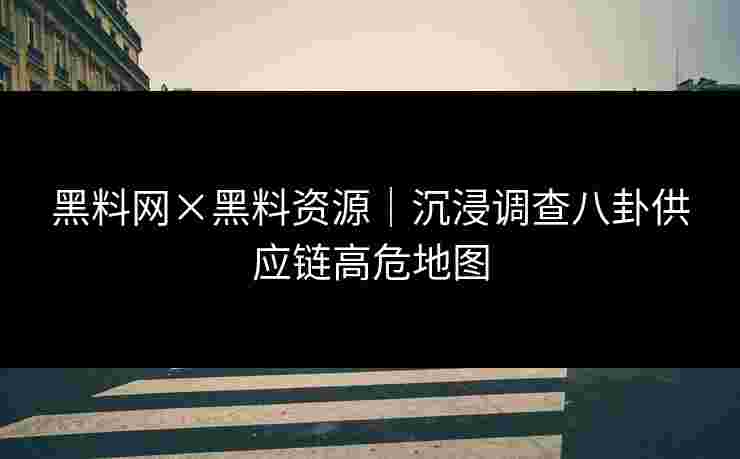 黑料网×黑料资源｜沉浸调查八卦供应链高危地图