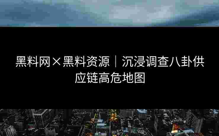 黑料网×黑料资源｜沉浸调查八卦供应链高危地图