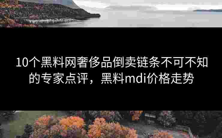 10个黑料网奢侈品倒卖链条不可不知的专家点评，黑料mdi价格走势