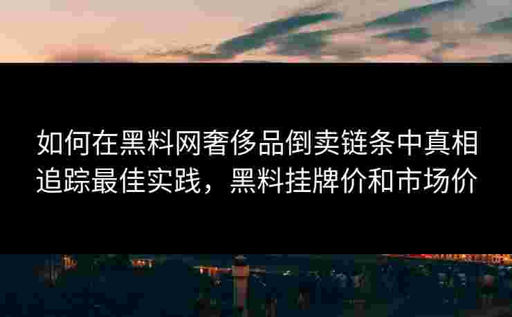 如何在黑料网奢侈品倒卖链条中真相追踪最佳实践，黑料挂牌价和市场价