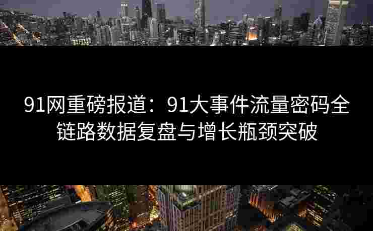 91网重磅报道：91大事件流量密码全链路数据复盘与增长瓶颈突破