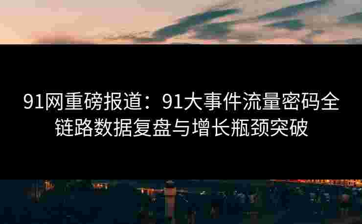 91网重磅报道：91大事件流量密码全链路数据复盘与增长瓶颈突破
