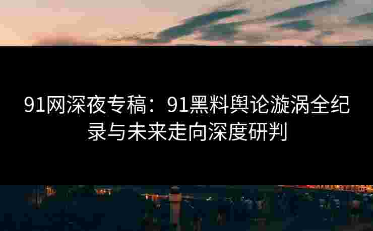 91网深夜专稿：91黑料舆论漩涡全纪录与未来走向深度研判