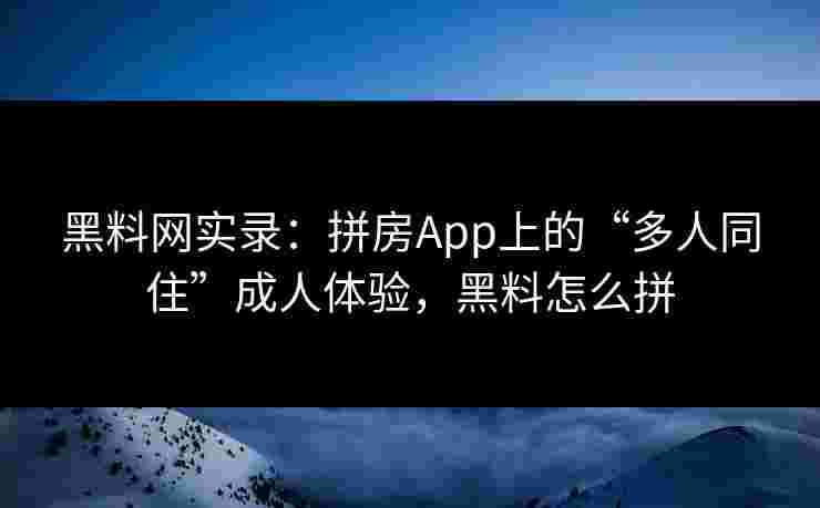 黑料网实录：拼房App上的“多人同住”成人体验，黑料怎么拼