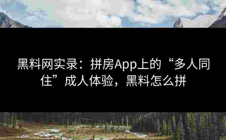 黑料网实录：拼房App上的“多人同住”成人体验，黑料怎么拼