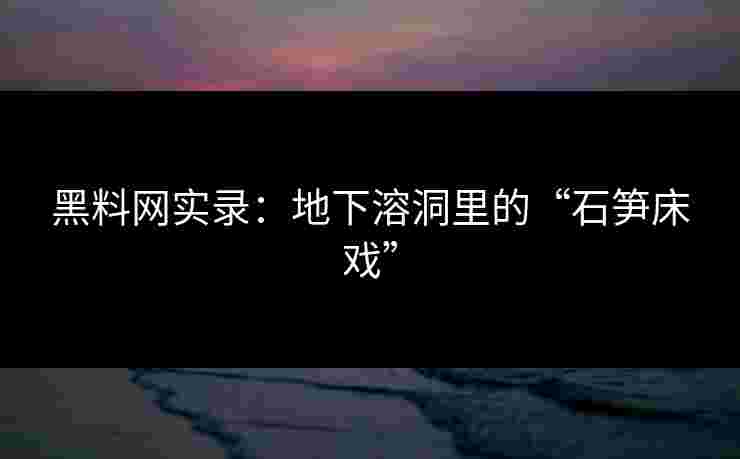 黑料网实录：地下溶洞里的“石笋床戏”