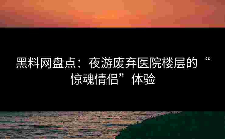 黑料网盘点：夜游废弃医院楼层的“惊魂情侣”体验