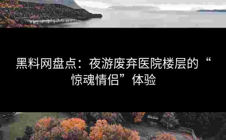 黑料网盘点：夜游废弃医院楼层的“惊魂情侣”体验