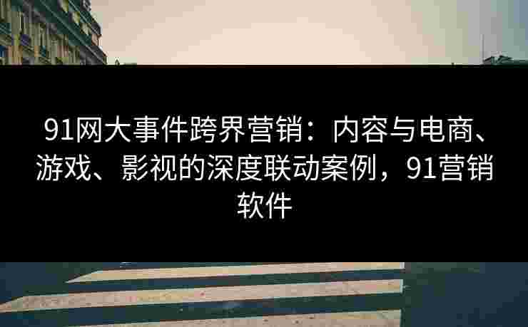 91网大事件跨界营销：内容与电商、游戏、影视的深度联动案例，91营销软件
