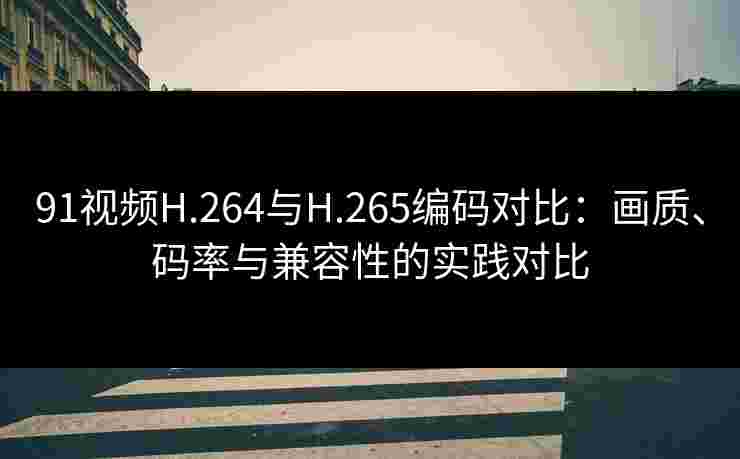91视频H.264与H.265编码对比：画质、码率与兼容性的实践对比