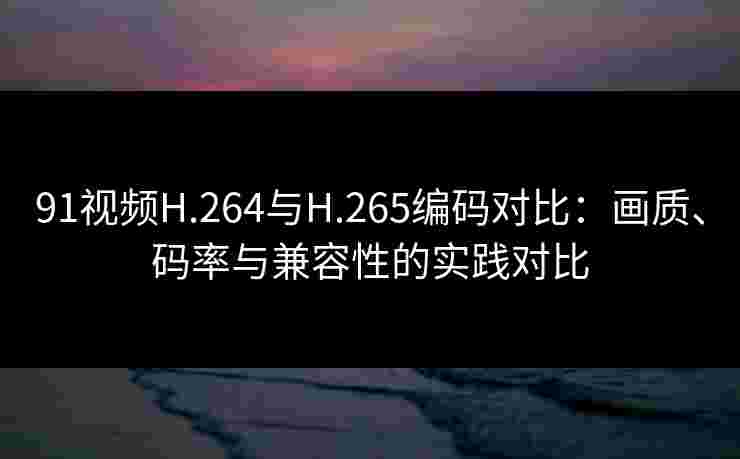 91视频H.264与H.265编码对比：画质、码率与兼容性的实践对比